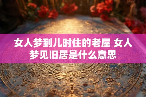 女人梦到儿时住的老屋 女人梦见旧居是什么意思 女人梦到儿时住的老屋 女人梦见旧居是什么意思