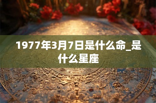 1977年3月7日是什么命_是什么星座 1977年3月7日是什么命_是什么星座