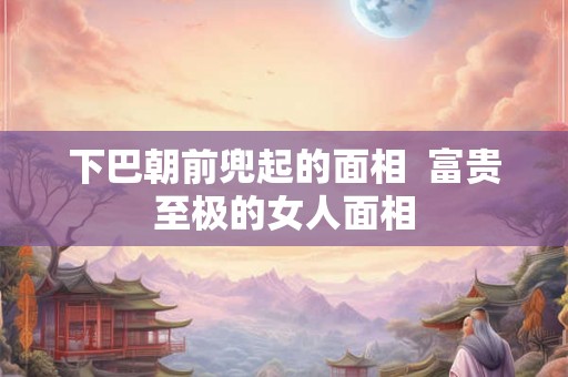 下巴朝前兜起的面相  富贵至极的女人面相