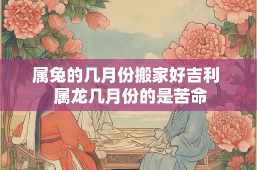 属兔的几月份搬家好吉利  属龙几月份的是苦命