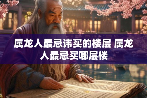属龙人最忌讳买的楼层 属龙人最忌买哪层楼 属龙人最忌讳买的楼层 属龙人最忌买哪层楼