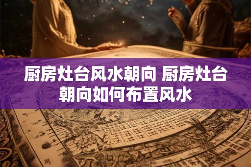 厨房灶台风水朝向 厨房灶台朝向如何布置风水 厨房灶台风水朝向 厨房灶台朝向如何布置风水