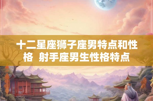 十二星座狮子座男特点和性格 射手座男生性格特点 十二星座狮子座男特点和性格 射手座男生性格特点