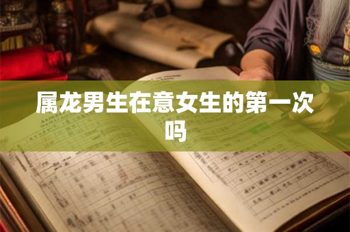 属龙男生在意女生的第一次吗