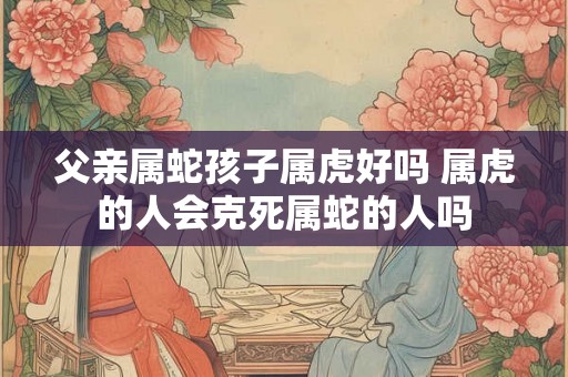 父亲属蛇孩子属虎好吗 属虎的人会克死属蛇的人吗 父亲属蛇孩子属虎好吗 属虎的人会克死属蛇的人吗