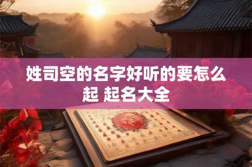 姓司空的名字好听的要怎么起 起名大全 姓司空的名字好听的要怎么起 起名大全
