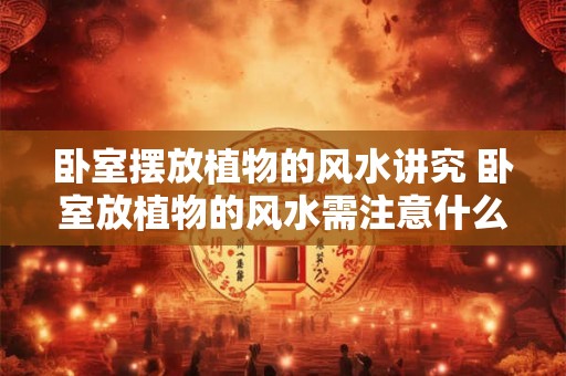 卧室摆放植物的风水讲究 卧室放植物的风水需注意什么