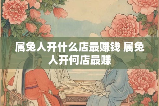 属兔人开什么店最赚钱 属兔人开何店最赚