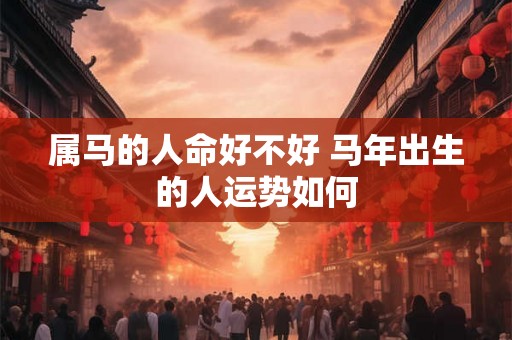 属马的人命好不好 马年出生的人运势如何 属马的人命好不好 马年出生的人运势如何