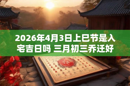 2026年4月3日上巳节是入宅吉日吗 三月初三乔迁好吗