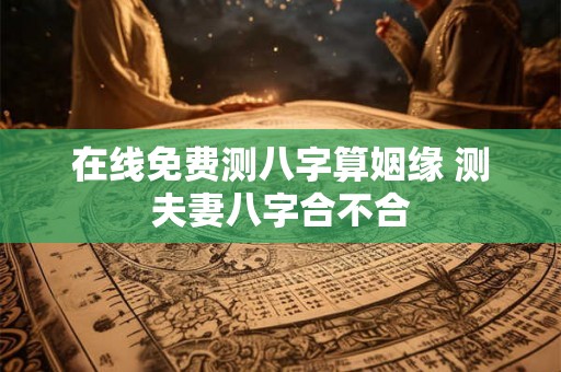 在线免费测八字算姻缘 测夫妻八字合不合