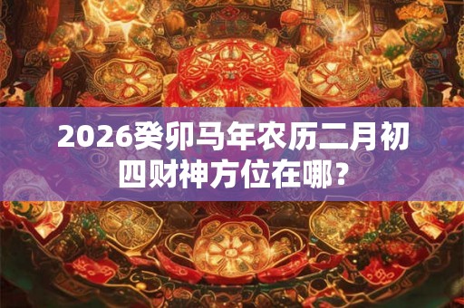 2026癸卯马年农历二月初四财神方位在哪？