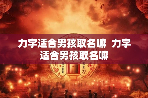 力字适合男孩取名嘛 力字适合男孩取名嘛 力字适合男孩取名嘛 力字适合男孩取名嘛