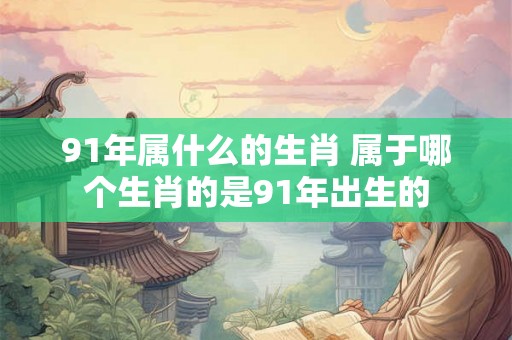91年属什么的生肖 属于哪个生肖的是91年出生的 91年属什么的生肖 属于哪个生肖的是91年出生的