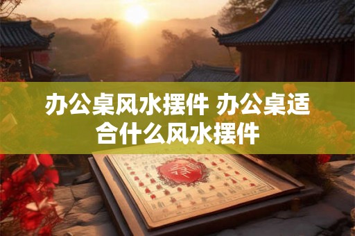 办公桌风水摆件 办公桌适合什么风水摆件