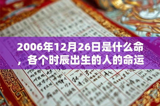 2006年12月26日是什么命,各个时辰出生的人的命运 2006年12月26日是什么命,各个时辰出生的人的命运