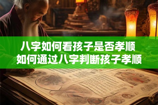 八字如何看孩子是否孝顺 如何通过八字判断孩子孝顺程度 八字如何看孩子是否孝顺 如何通过八字判断孩子孝顺程度