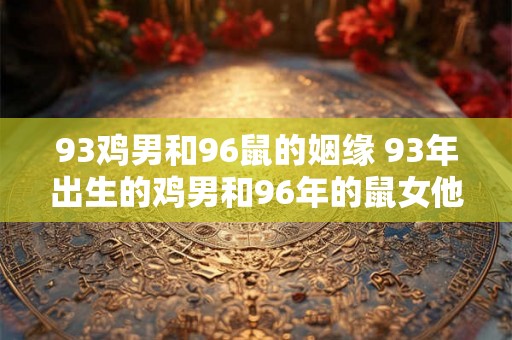 93鸡男和96鼠的姻缘 93年出生的鸡男和96年的鼠女他们之间的姻缘是什么