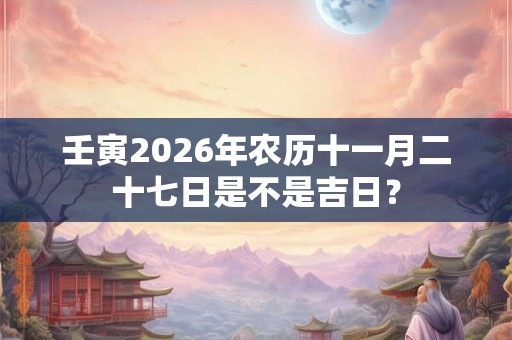 壬寅2026年农历十一月二十七日是不是吉日? 壬寅2026年农历十一月二十七日是不是吉日?