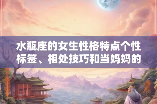 水瓶座的女生性格特点个性标签、相处技巧和当妈妈的优点 水瓶座的女生性格特点个性标签、相处技巧和当妈妈的优点