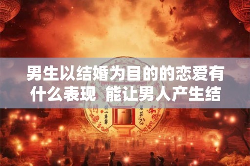 男生以结婚为目的的恋爱有什么表现  能让男人产生结婚念头的女人