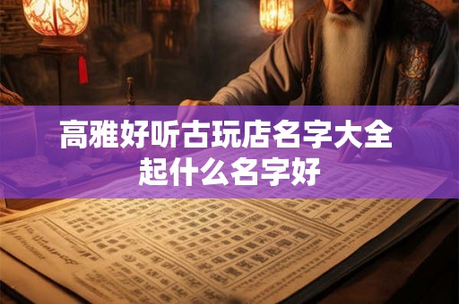 高雅好听古玩店名字大全 起什么名字好 高雅好听古玩店名字大全 起什么名字好
