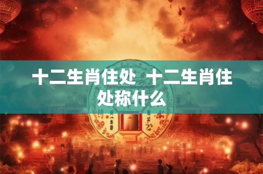 十二生肖住处 十二生肖住处称什么 十二生肖住处 十二生肖住处称什么