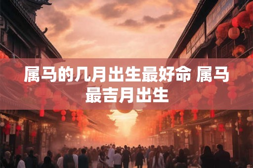 属马的几月出生最好命 属马最吉月出生 属马的几月出生最好命 属马最吉月出生