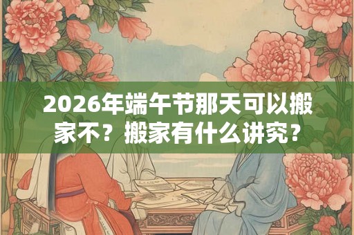 2026年端午节那天可以搬家不？搬家有什么讲究？