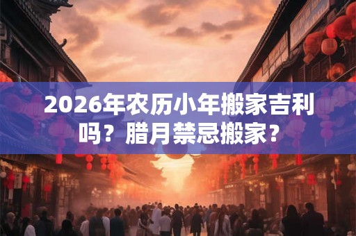 2026年农历小年搬家吉利吗？腊月禁忌搬家？