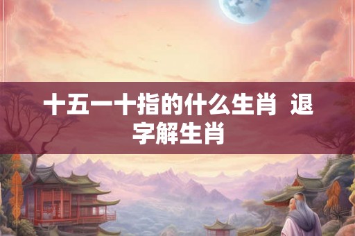 十五一十指的什么生肖  退字解生肖