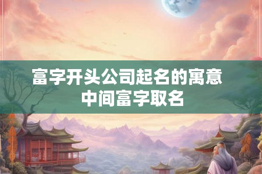 富字开头公司起名的寓意  中间富字取名