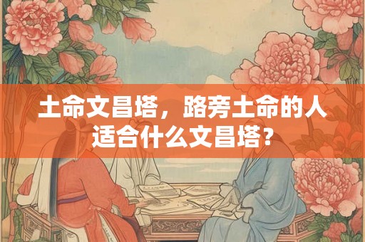 土命文昌塔,路旁土命的人适合什么文昌塔? 土命文昌塔,路旁土命的人适合什么文昌塔?