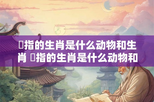覕指的生肖是什么动物和生肖 覕指的生肖是什么动物和生肖的动物