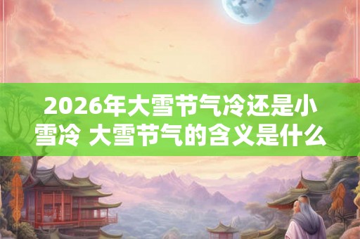 2026年大雪节气冷还是小雪冷 大雪节气的含义是什么