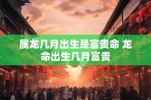 属龙几月出生是富贵命 龙命出生几月富贵 属龙几月出生是富贵命 龙命出生几月富贵