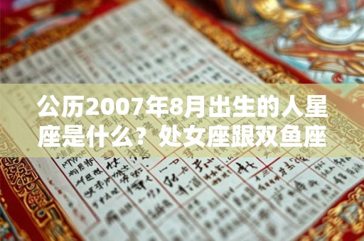 公历2007年8月出生的人星座是什么?处女座跟双鱼座配吗? 公历2007年8月出生的人星座是什么?处女座跟双鱼座配吗?