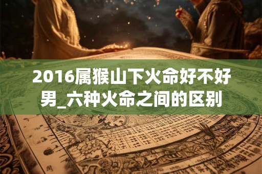2016属猴山下火命好不好男_六种火命之间的区别