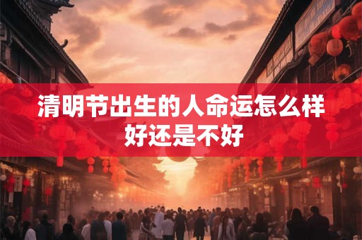 清明节出生的人命运怎么样 好还是不好