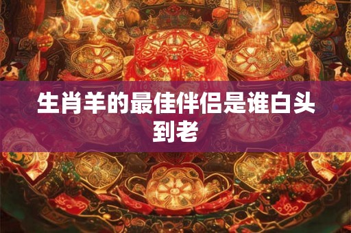生肖羊的最佳伴侣是谁白头到老 生肖羊的最佳伴侣是谁白头到老