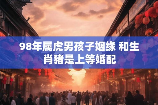 98年属虎男孩子姻缘 和生肖猪是上等婚配
