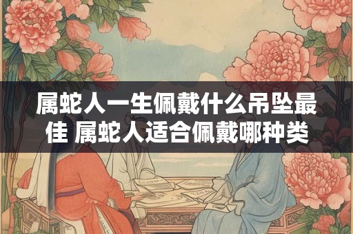 属蛇人一生佩戴什么吊坠最佳 属蛇人适合佩戴哪种类型的吊坠