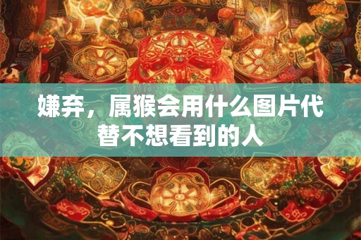 嫌弃，属猴会用什么图片代替不想看到的人