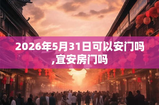 2026年5月31日可以安门吗,宜安房门吗