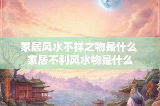 家居风水不祥之物是什么 家居不利风水物是什么