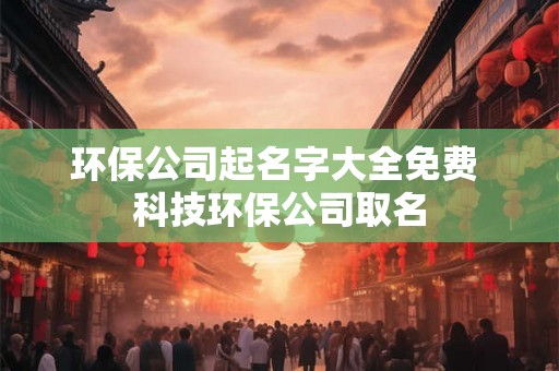 环保公司起名字大全免费 科技环保公司取名