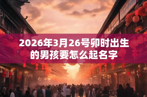 2026年3月26号卯时出生的男孩要怎么起名字 2026年3月26号卯时出生的男孩要怎么起名字