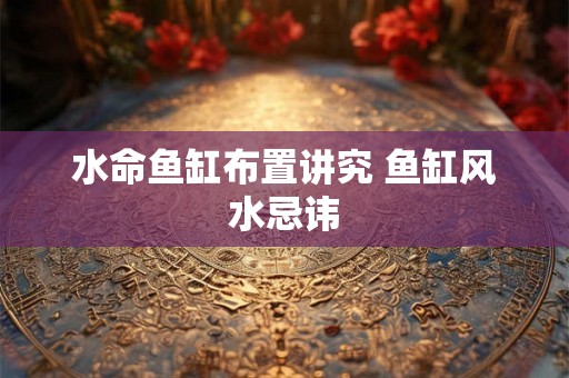 水命鱼缸布置讲究 鱼缸风水忌讳 水命鱼缸布置讲究 鱼缸风水忌讳