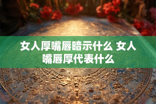 女人厚嘴唇暗示什么 女人嘴唇厚代表什么