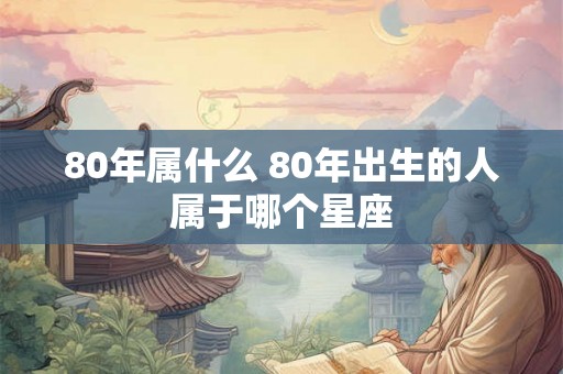 80年属什么 80年出生的人属于哪个星座 80年属什么 80年出生的人属于哪个星座